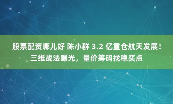 股票配资哪儿好 陈小群 3.2 亿重仓航天发展！三维战法曝光，量价筹码找稳买点